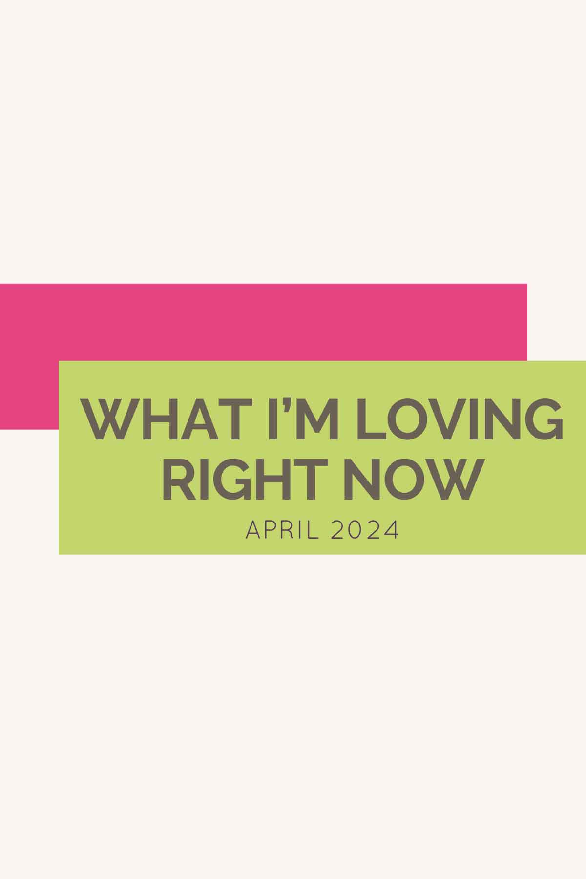 Pink and green rectangular blocks with text overlay saying "What I'm Loving Right Now April 2024".